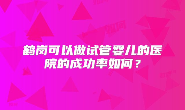 鹤岗可以做试管婴儿的医院的成功率如何?