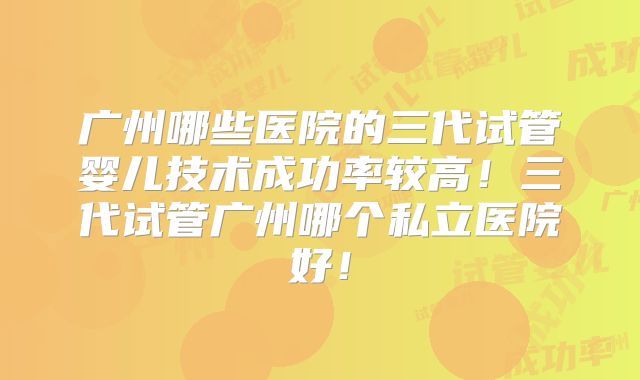 广州哪些医院的三代试管婴儿技术成功率较高！三代试管广州哪个私立医院好！