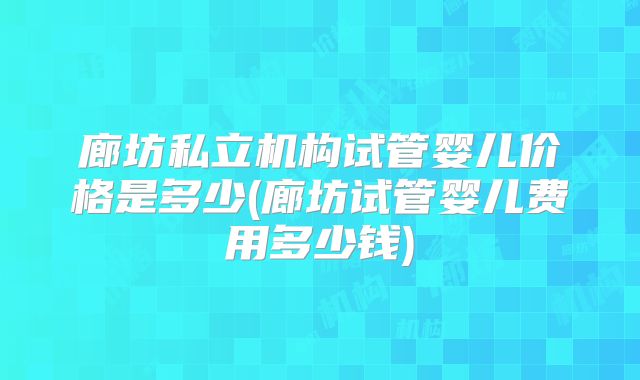 廊坊私立机构试管婴儿价格是多少(廊坊试管婴儿费用多少钱)