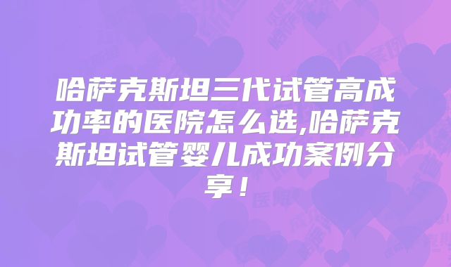 哈萨克斯坦三代试管高成功率的医院怎么选,哈萨克斯坦试管婴儿成功案例分享！