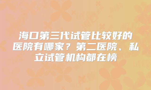 海口第三代试管比较好的医院有哪家？第二医院、私立试管机构都在榜