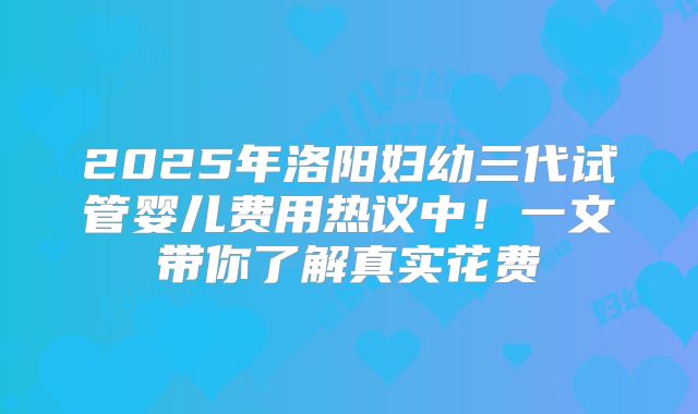 2025年洛阳妇幼三代试管婴儿费用热议中！一文带你了解真实花费