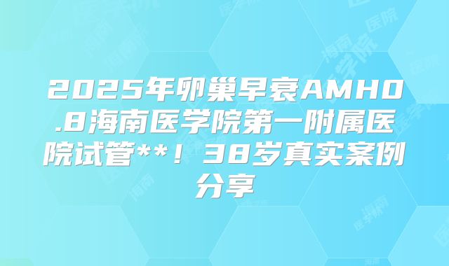2025年卵巢早衰AMH0.8海南医学院第一附属医院试管**！38岁真实案例分享