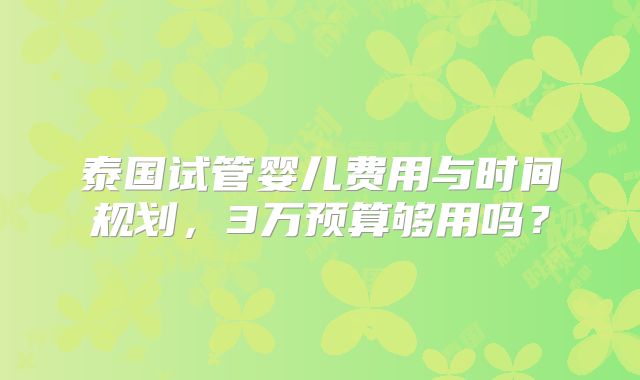 泰国试管婴儿费用与时间规划，3万预算够用吗？