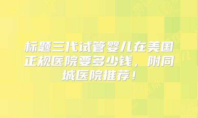 标题三代试管婴儿在美国正规医院要多少钱,附同城医院推荐!