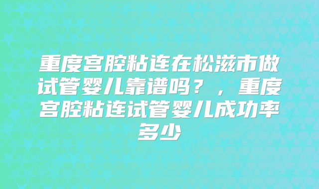 重度宫腔粘连在松滋市做试管婴儿靠谱吗?,重度宫腔粘连试管婴儿成功率多少