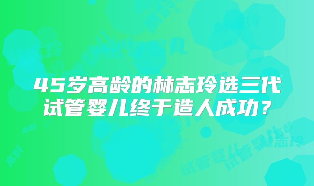 45岁高龄的林志玲选三代试管婴儿终于造人成功？