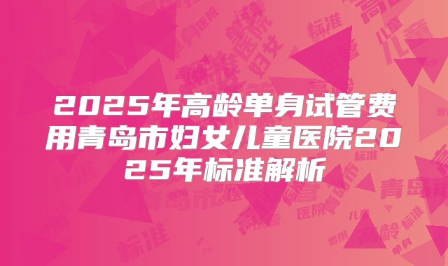 2025年高龄单身试管费用青岛市妇女儿童医院2025年标准解析