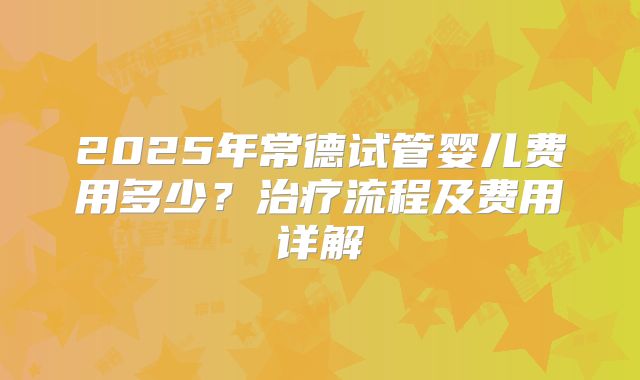 2025年常德试管婴儿费用多少？治疗流程及费用详解