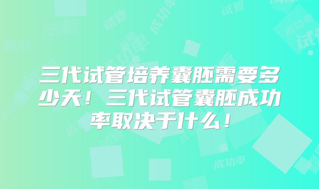 三代试管培养囊胚需要多少天！三代试管囊胚成功率取决于什么！