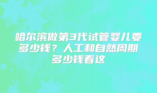 哈尔滨做第3代试管婴儿要多少钱？人工和自然周期多少钱看这