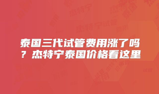 泰国三代试管费用涨了吗？杰特宁泰国价格看这里