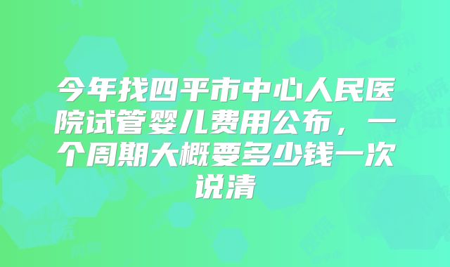 今年找四平市中心人民医院试管婴儿费用公布，一个周期大概要多少钱一次说清