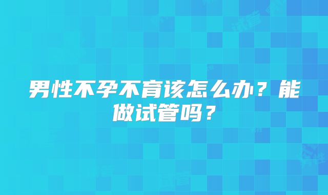 男性不孕不育该怎么办？能做试管吗？