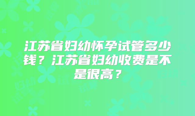 江苏省妇幼怀孕试管多少钱？江苏省妇幼收费是不是很高？