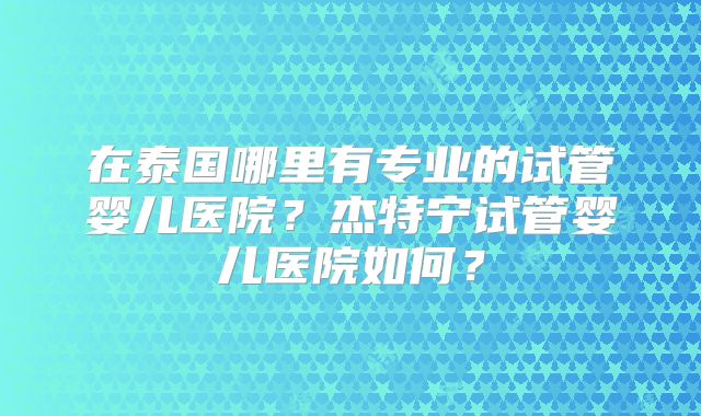 在泰国哪里有专业的试管婴儿医院？杰特宁试管婴儿医院如何？
