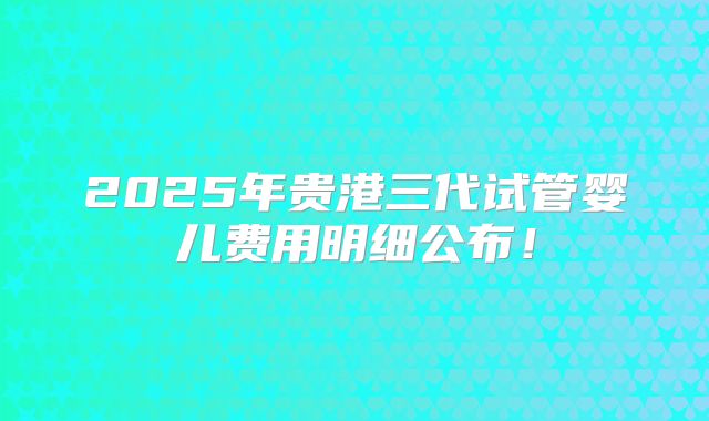 2025年贵港三代试管婴儿费用明细公布！