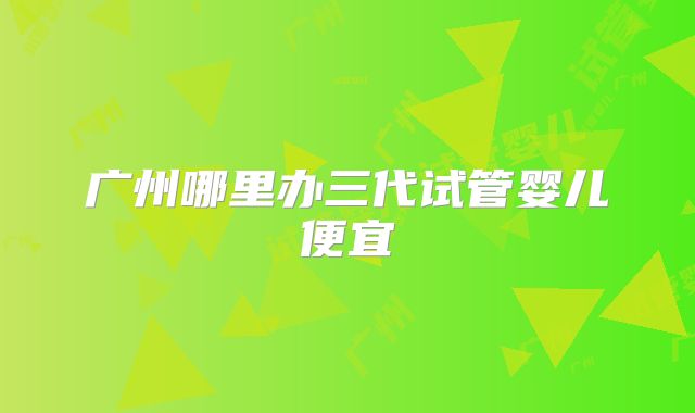 广州哪里办三代试管婴儿便宜