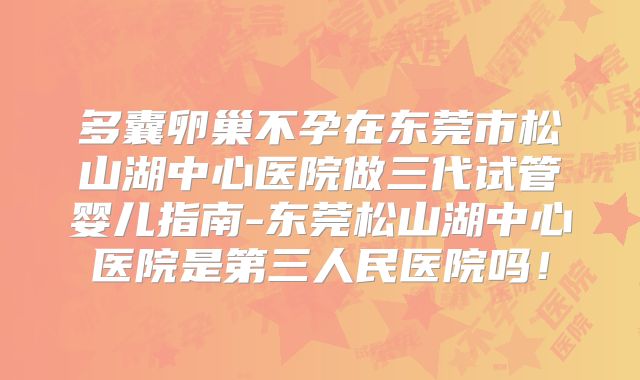 多囊卵巢不孕在东莞市松山湖中心医院做三代试管婴儿指南-东莞松山湖中心医院是第三人民医院吗！