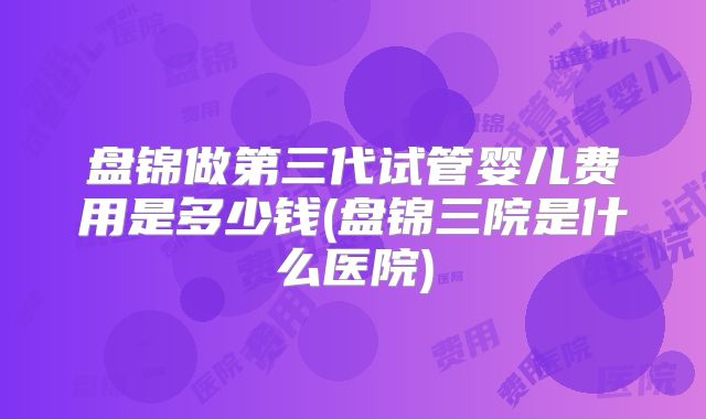 盘锦做第三代试管婴儿费用是多少钱(盘锦三院是什么医院)