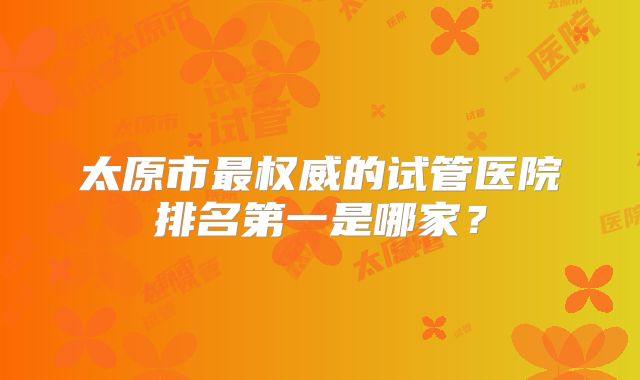 太原市最权威的试管医院排名第一是哪家？