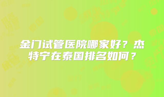 金门试管医院哪家好？杰特宁在泰国排名如何？