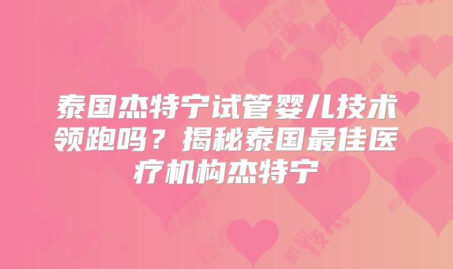 泰国杰特宁试管婴儿技术领跑吗？揭秘泰国最佳医疗机构杰特宁