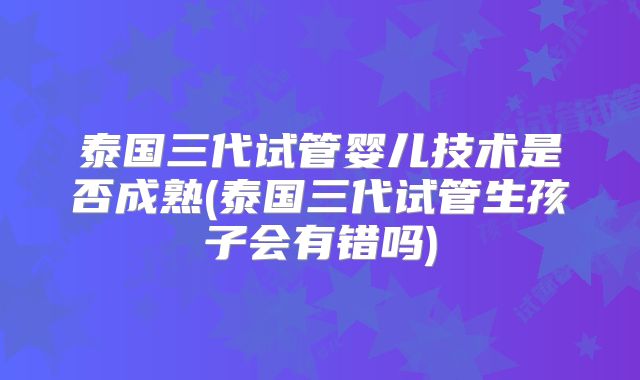 泰国三代试管婴儿技术是否成熟(泰国三代试管生孩子会有错吗)