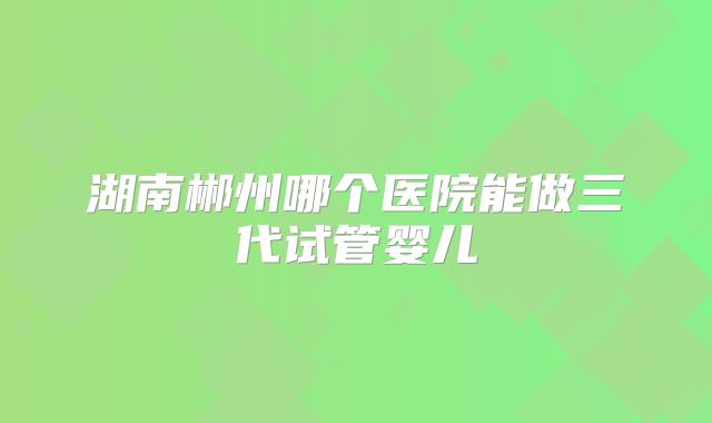 湖南郴州哪个医院能做三代试管婴儿