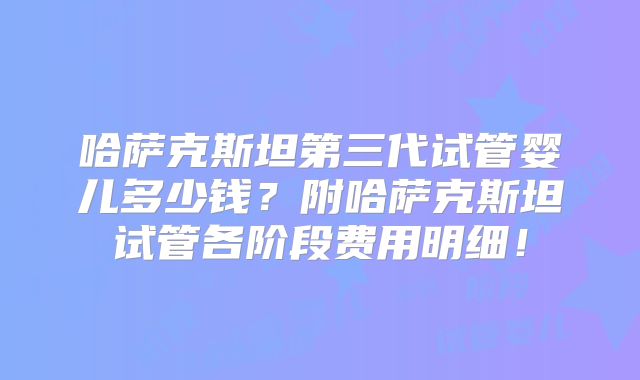 哈萨克斯坦第三代试管婴儿多少钱?附哈萨克斯坦试管各阶段费用明细!