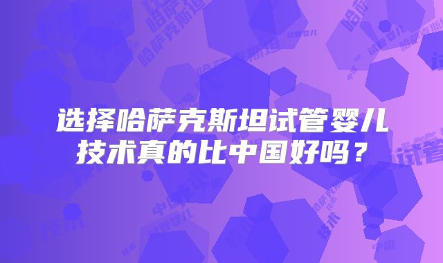 选择哈萨克斯坦试管婴儿技术真的比中国好吗？