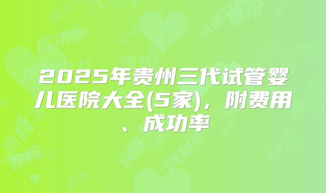 2025年贵州三代试管婴儿医院大全(5家)，附费用、成功率