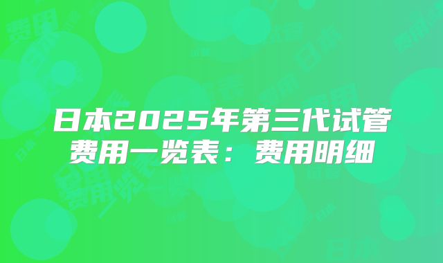 日本2025年第三代试管费用一览表：费用明细