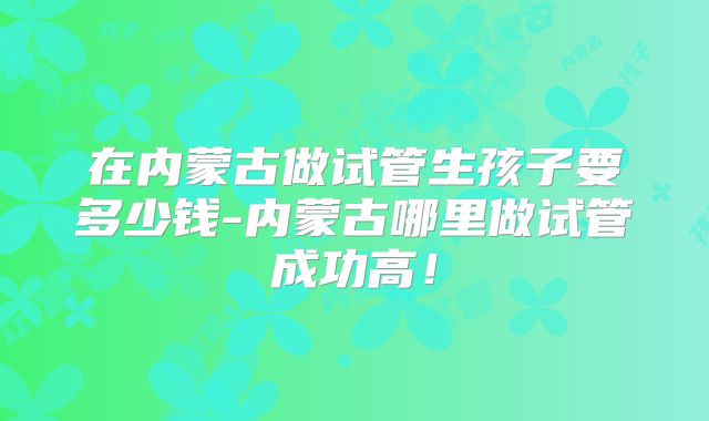 在内蒙古做试管生孩子要多少钱-内蒙古哪里做试管成功高！