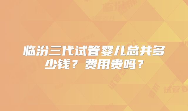 临汾三代试管婴儿总共多少钱？费用贵吗？