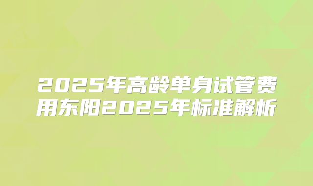2025年高龄单身试管费用东阳2025年标准解析