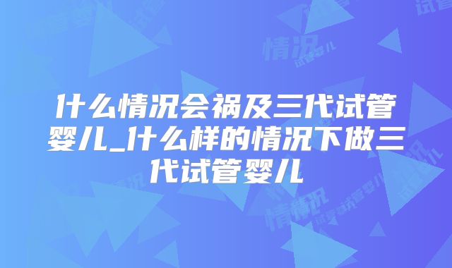什么情况会祸及三代试管婴儿_什么样的情况下做三代试管婴儿
