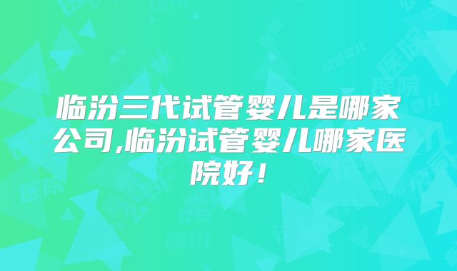 临汾三代试管婴儿是哪家公司,临汾试管婴儿哪家医院好！
