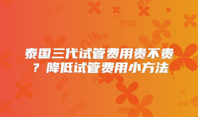 泰国三代试管费用贵不贵？降低试管费用小方法