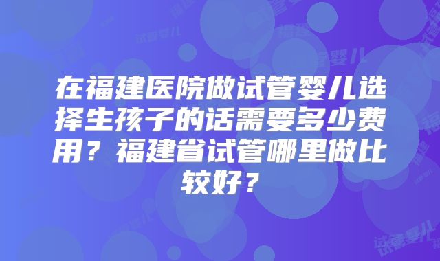 在福建医院做试管婴儿选择生孩子的话需要多少费用？福建省试管哪里做比较好？