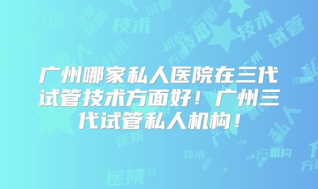 广州哪家私人医院在三代试管技术方面好!广州三代试管私人机构!