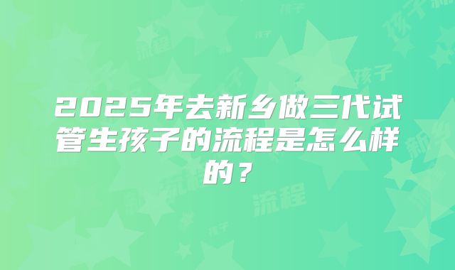2025年去新乡做三代试管生孩子的流程是怎么样的？