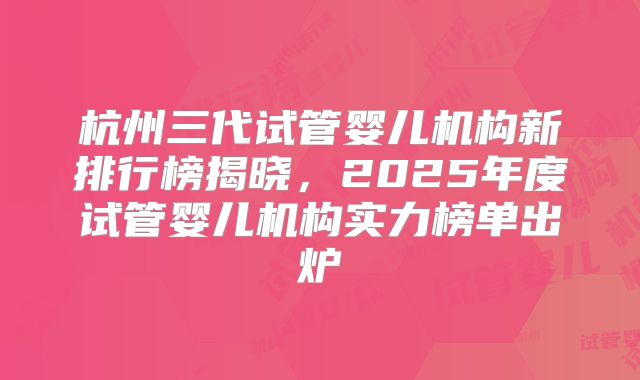 杭州三代试管婴儿机构新排行榜揭晓,2025年度试管婴儿机构实力榜单出炉
