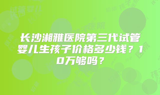 长沙湘雅医院第三代试管婴儿生孩子价格多少钱？10万够吗？