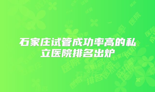 石家庄试管成功率高的私立医院排名出炉