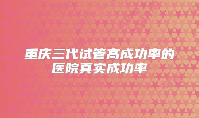重庆三代试管高成功率的医院真实成功率