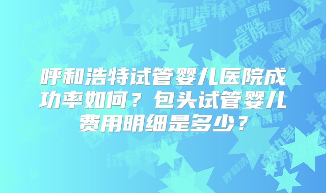呼和浩特试管婴儿医院成功率如何？包头试管婴儿费用明细是多少？