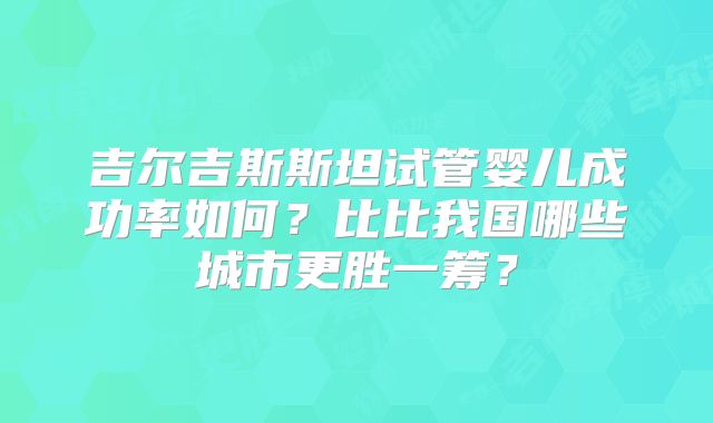 吉尔吉斯斯坦试管婴儿成功率如何？比比我国哪些城市更胜一筹？