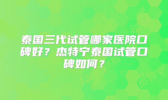 泰国三代试管哪家医院口碑好？杰特宁泰国试管口碑如何？