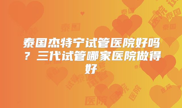 泰国杰特宁试管医院好吗？三代试管哪家医院做得好